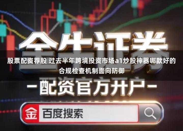 股票配资荐股 过去半年跨境投资市场a1炒股神器哪款好的合规检查机制面向防御