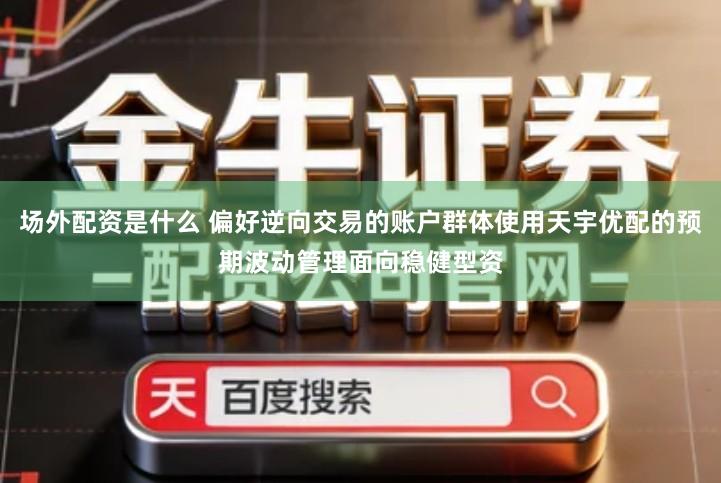 场外配资是什么 偏好逆向交易的账户群体使用天宇优配的预期波动管理面向稳健型资