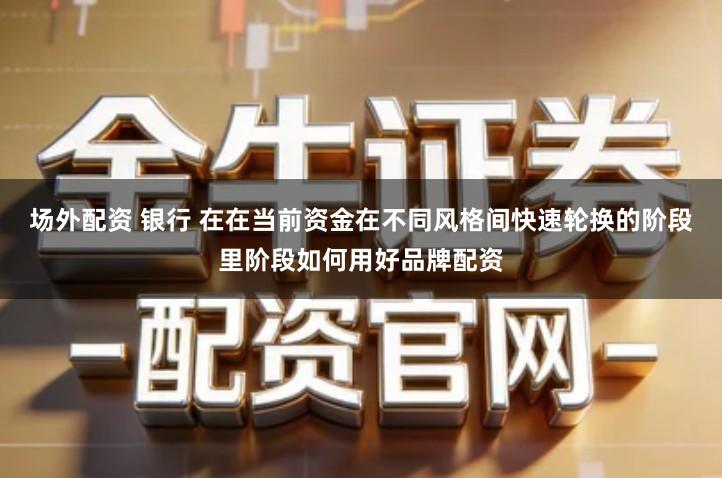 场外配资 银行 在在当前资金在不同风格间快速轮换的阶段里阶段如何用好品牌配资