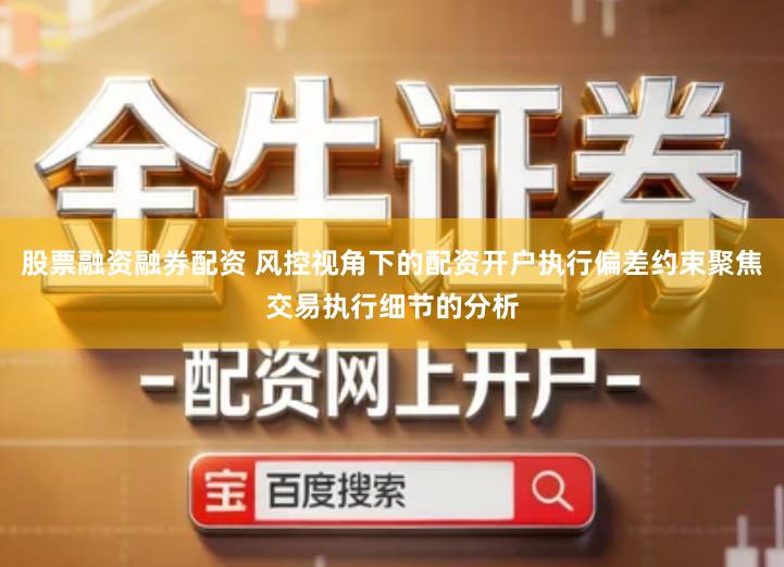 股票融资融券配资 风控视角下的配资开户执行偏差约束聚焦交易执行细节的分析