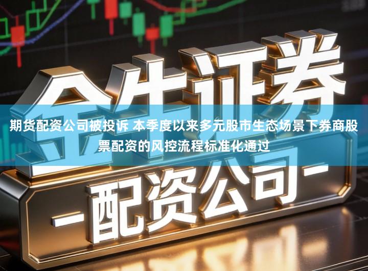 期货配资公司被投诉 本季度以来多元股市生态场景下券商股票配资的风控流程标准化通过