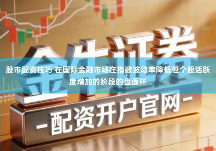 股市配资技巧 在国际金融市场在指数波动率降低但个股活跃度增加的阶段的盘面环