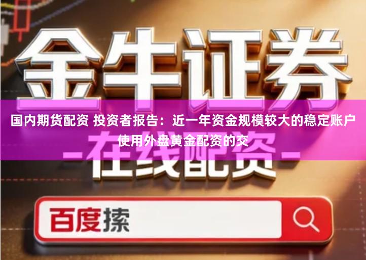 国内期货配资 投资者报告：近一年资金规模较大的稳定账户使用外盘黄金配资的交